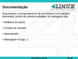 Documentação
Documentar o comportamento de um binário é um trabalho
demorado, porém de máxima utilidade. As vantagens são:

●   Rollback de ações.

●   Criação de vacinas.

●   Aprendizado.

●   Massagem no ego. :)




                          www.4linux.com.br         30 / 36
 
