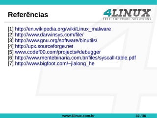 Referências
[1] http://en.wikipedia.org/wiki/Linux_malware
[2] http://www.darwinsys.com/file/
[3] http://www.gnu.org/software/binutils/
[4] http://upx.sourceforge.net
[5] www.codef00.com/projects#debugger
[6] http://www.mentebinaria.com.br/files/syscall-table.pdf
[7] http://www.bigfoot.com/~jialong_he




                        www.4linux.com.br                32 / 36
 