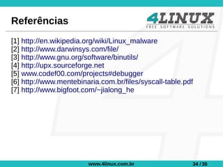 Referências
[1] http://en.wikipedia.org/wiki/Linux_malware
[2] http://www.darwinsys.com/file/
[3] http://www.gnu.org/software/binutils/
[4] http://upx.sourceforge.net
[5] www.codef00.com/projects#debugger
[6] http://www.mentebinaria.com.br/files/syscall-table.pdf
[7] http://www.bigfoot.com/~jialong_he




                        www.4linux.com.br                34 / 36
 