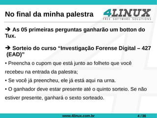 No final da minha palestra

➔ As 05 primeiras perguntas ganharão um botton do
Tux.

➔ Sorteio do curso “Investigação Forense Digital – 427
(EAD)”
●   Preencha o cupom que está junto ao folheto que você
recebeu na entrada da palestra;
●   Se você já preencheu, ele já está aqui na urna.
●   O ganhador deve estar presente até o quinto sorteio. Se não
estiver presente, ganhará o sexto sorteado.


                           www.4linux.com.br               4 / 36
 