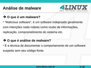 Análise de malware

➔ O que é um malware?
* “Malicious software”, é um software indejesado geralmente
com intenções nada nobres como roubo de informações,
replicação, comprometimento do sistema etc.

➔ O que é análise de malware?
* É a técnica de documentar o comportamento de um software
suspeito sem seu código-fonte.




                        www.4linux.com.br               5 / 36
 