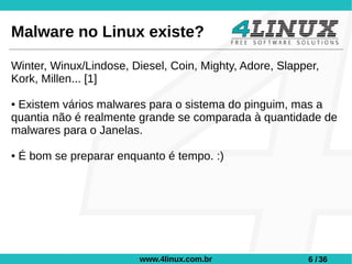 Malware no Linux existe?

Winter, Winux/Lindose, Diesel, Coin, Mighty, Adore, Slapper,
Kork, Millen... [1]

●Existem vários malwares para o sistema do pinguim, mas a
quantia não é realmente grande se comparada à quantidade de
malwares para o Janelas.

●   É bom se preparar enquanto é tempo. :)




                          www.4linux.com.br              6 / 36
 