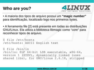 Who are you?
●A maioria dos tipos de arquivo possui um “magic number”
para identificação, localizado logo nos primeiros bytes.

● A ferramenta file [2] está presente em todas as distribuições
GNU/Linux. Ela utiliza a biblioteca libmagic como “core” para
reconhecer tipos de arquivo.

$ file /etc/hosts
/etc/hosts: ASCII English text

$ file /bin/ls
/bin/ls: ELF 64-bit LSB executable, x86-64,
version 1 (SYSV), dynamically linked (uses
shared libs), for GNU/Linux 2.6.18, stripped


                         www.4linux.com.br                 9 / 36
 