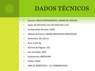 DADOS TÉCNICOS
   Assunto: INGLES INSTRUMENTAL, ENSINO DE LÍNGUAS.

   Idade: DE ADULTOS (+21) ATÉ ADULTOS (+21)

   Componentes da série: LIVRO

   Método de Ensino: ENSINO ORIENTADO (PROFESSOR)

   Dimensões: 20 x 28 cm

   Peso: 0,415 Kg

   Número de Páginas: 152

   Ano da Edição: 2005

   Acabamento: BROCHURA

   Editora: DISAL

   ISBN 10: 8589533352 – 13: 9788589533355
 