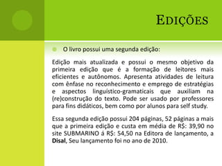 E DIÇÕES
   O livro possui uma segunda edição:
Edição mais atualizada e possui o mesmo objetivo da
primeira edição que é a formação de leitores mais
eficientes e autônomos. Apresenta atividades de leitura
com ênfase no reconhecimento e emprego de estratégias
e aspectos linguístico-gramaticais que auxiliam na
(re)construção do texto. Pode ser usado por professores
para fins didáticos, bem como por alunos para self study.
Essa segunda edição possui 204 páginas, 52 páginas a mais
que a primeira edição e custa em média de R$: 39,90 no
site SUBMARINO á R$: 54,50 na Editora de lançamento, a
Disal, Seu lançamento foi no ano de 2010.
 