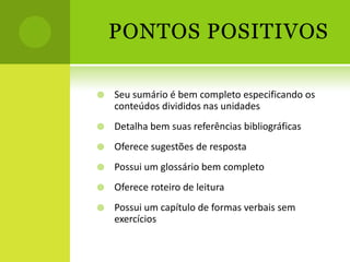 PONTOS POSITIVOS

   Seu sumário é bem completo especificando os
    conteúdos divididos nas unidades
   Detalha bem suas referências bibliográficas
   Oferece sugestões de resposta
   Possui um glossário bem completo
   Oferece roteiro de leitura
   Possui um capítulo de formas verbais sem
    exercícios
 