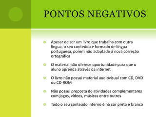 PONTOS NEGATIVOS

   Apesar de ser um livro que trabalha com outra
    língua, o seu conteúdo é formado de língua
    portuguesa, porem não adaptado á nova correção
    ortográfica
   O material não oferece oportunidade para que o
    aluno aprenda através da internet
   O livro não possui material audiovisual com CD, DVD
    ou CD-ROM
   Não possui proposta de atividades complementares
    com jogos, vídeos, músicas entre outros
   Todo o seu conteúdo interno é na cor preta e branca
 