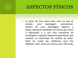 ASPECTOS FÍSICOS

   O nome do livro deixa bem claro ao que se
    remete,     uma      abordagem       instrumental.
    Através de uma abordagem objetiva e
    direta, apresenta atividades de leitura que visam
    a valorização e o uso mais consciente de
    estratégias e aspectos linguistico-gramaticais que
    auxiliam na construção do sentido do texto.
    Pode ser usado por profesores para fins
    didáticos, bem como por alunos para self-study.
 