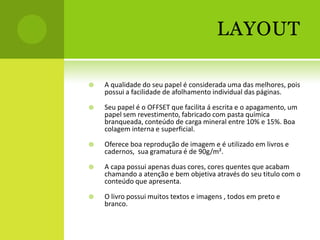 LAYOUT

   A qualidade do seu papel é considerada uma das melhores, pois
    possui a facilidade de afolhamento individual das páginas.

   Seu papel é o OFFSET que facilita á escrita e o apagamento, um
    papel sem revestimento, fabricado com pasta química
    branqueada, conteúdo de carga mineral entre 10% e 15%. Boa
    colagem interna e superficial.

   Oferece boa reprodução de imagem e é utilizado em livros e
    cadernos, sua gramatura é de 90g/m².

   A capa possui apenas duas cores, cores quentes que acabam
    chamando a atenção e bem objetiva através do seu titulo com o
    conteúdo que apresenta.

   O livro possui muitos textos e imagens , todos em preto e
    branco.
 