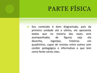 PARTE FÍSICA

   Seu conteúdo é bem diagramado, pois da
    primeira unidade até a ultima, ele apresenta
    textos que na maioria das vezes vem
    acompanhados        de   figuras     seja   ela
    desenho,       logotipo,      histórias     em
    quadrinhos, capas de revistas entre outros com
    caráter pedagógico e informativo e que tem
    como fonte vários sites.
 