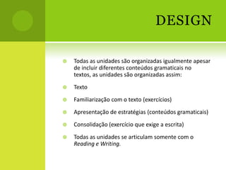 DESIGN

   Todas as unidades são organizadas igualmente apesar
    de incluir diferentes conteúdos gramaticais no
    textos, as unidades são organizadas assim:
   Texto
   Familiarização com o texto (exercícios)
   Apresentação de estratégias (conteúdos gramaticais)
   Consolidação (exercício que exige a escrita)
   Todas as unidades se articulam somente com o
    Reading e Writing.
 