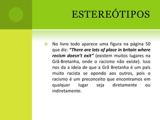 ESTEREÓTIPOS

   No livro todo aparece uma figura na página 50
    que diz: “There are lots of place in britain where
    recism doesn’t exit” (existem muitos lugares na
    Grã-Bretanha, onde o racismo não existe). Isso
    nos da a ideia de que a Grã Bretanha é um país
    muito racista se opondo aos outros, pois o
    racismo é um preconceito que encontramos em
    qualquer     lugar    seja     diretamente      ou
    indiretamente.
 