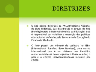 DIRETRIZES

   O não possui diretrizes da PNLD(Programa Nacional
    de Livro Didático). Sua distribuição é através da FDE
    (Fundação para o Desenvolvimento da Educação) que
    é responsável por viabilizar a execução das políticas
    educacionais definidas pela Secretaria da Educação do
    Estado de São Paulo.
   O livro possui um número de cadastro no ISBN
    (International Standard Book Number), uma norma
    internacional que é um sistema que identifica
    numericamente os livros segundo o título, o autor, o
    país e a editora individualizando-os inclusive por
    edição.
 