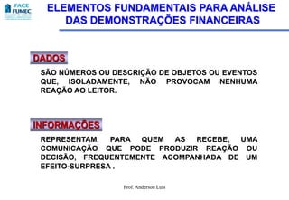 ELEMENTOS FUNDAMENTAIS PARA ANÁLISE
     DAS DEMONSTRAÇÕES FINANCEIRAS


DADOS
 SÃO NÚMEROS OU DESCRIÇÃO DE OBJETOS OU EVENTOS
 QUE, ISOLADAMENTE, NÃO PROVOCAM NENHUMA
 REAÇÃO AO LEITOR.



INFORMAÇÕES
 REPRESENTAM,   PARA QUEM  AS  RECEBE, UMA
 COMUNICAÇÃO QUE PODE PRODUZIR REAÇÃO OU
 DECISÃO, FREQUENTEMENTE ACOMPANHADA DE UM
 EFEITO-SURPRESA .

                  Prof. Anderson Luis
 