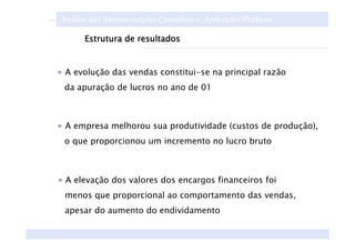 Análise das Demonstrações Contábeis – Aplicações Práticas
      Estrutura de resultados


 A evolução das vendas constitui-se na principal razão
 da apuração de lucros no ano de 01



 A empresa melhorou sua produtividade (custos de produção),
 o que proporcionou um incremento no lucro bruto



 A elevação dos valores dos encargos financeiros foi
 menos que proporcional ao comportamento das vendas,
 apesar do aumento do endividamento
 