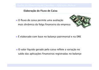 Análise das Demonstrações Contábeis – Aplicações Práticas
      Elaboração do Fluxo de Caixa



 O fluxo de caixa permite uma avaliação
 mais dinâmica da folga financeira da empresa




 É elaborado com base no balanço patrimonial e na DRE




 O valor líquido gerado pelo caixa reflete a variação no
 saldo das aplicações financeiras registradas no balanço
 