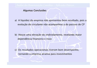 Análise das Demonstrações Contábeis – Aplicações Práticas
       Algumas Conclusões



a) A liquidez da empresa não apresentou bom resultado, pois a
  evolução do circulante não acompanhou a do passivo de CP



b) Houve uma elevação do endividamento, revelando maior
  dependência financeira e risco



c) Os resultados operacionais tiveram bom desempenho,
   tornando a empresa atrativa para investimentos
 