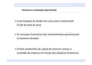 Análise das Demonstrações Contábeis – Aplicações Práticas
      Estrutura e evolução patrimonial




 A participação de dívidas de curto prazo compromete
 53,9% do total do ativo



 Os encargos financeiros dos financiamentos apresentaram-
 se bastante elevados



 O forte predomínio de capital de terceiros onerou o
 resultado da empresa em função das despesas financeiras
 