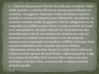    (...) Saul se afeiçoou por David e fez dele seu escudeiro. Mais tarde quando o exército filisteu se reuniu para enfrentar os israelitas, um gigante chamado Golias desafiou o exército israelita a enviar um homem para enfrentá-lo, no entanto, os israelitas tiveram medo do gigante. David, indignando-se da vergonha que Golias trazia a Deus e a todo exército de Israel com suas palavras, decidiu enfrentá-lo. Saul ofereceu sua armadura para David, no entanto ele recusou por não ser treinado no combate com armadura e ser de pequena estatura em comparação à armadura (a Bíblia relata que Saul era particularmente alto dizendo que seus ombros sobressaíam acima do resto do povo), então Davi enfrentou Golias munido apenas de uma funda e algumas pedras. Logo no começo da batalha Davi acertou-lhe a testa com uma pedrada e, caindo Golias, arrancou-lhe a cabeça com sua própria espada.     (...)