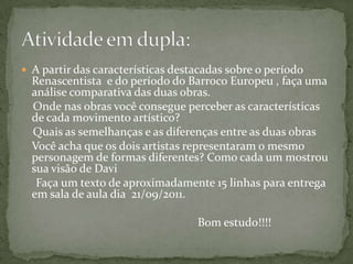 A partir das características destacadas sobre o período Renascentista  e do período do Barroco Europeu , faça uma análise comparativa das duas obras.    Onde nas obras você consegue perceber as características de cada movimento artístico?    Quais as semelhanças e as diferenças entre as duas obrasVocê acha que os dois artistas representaram o mesmo personagem de formas diferentes? Como cada um mostrou sua visão de Davi      Faça um texto de aproximadamente 15 linhas para entrega em sala de aula dia  21/09/2011.						Bom estudo!!!!Atividade em dupla: