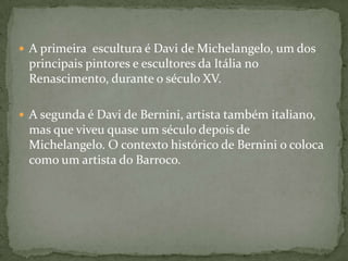 A primeira  escultura é Davi de Michelangelo, um dos principais pintores e escultores da Itália no Renascimento, durante o século XV. A segunda é Davi de Bernini, artista também italiano, mas que viveu quase um século depois de Michelangelo. O contexto histórico de Bernini o coloca como um artista do Barroco.