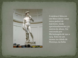 A estátua é feita em um bloco único (uma única pedra) de mármore, mede aproximadamente 5,17 metros de altura. Foi executada por Michelangelo de 1501 a 1504. Está em um museu na cidade de Florença, na Itália