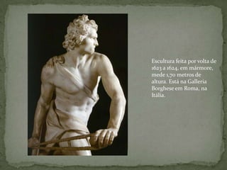 Escultura feita por volta de 1623 a 1624, em mármore, mede 1,70 metros de altura. Está na Galleria Borghese em Roma, na Itália.