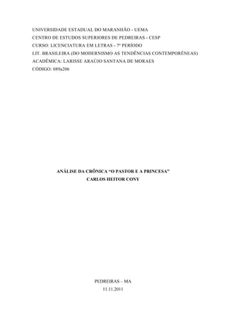 UNIVERSIDADE ESTADUAL DO MARANHÃO - UEMA
CENTRO DE ESTUDOS SUPERIORES DE PEDREIRAS - CESP
CURSO: LICENCIATURA EM LETRAS - 7º PERÍODO
LIT. BRASILEIRA (DO MODERNISMO AS TENDÊNCIAS CONTEMPORÊNEAS)
ACADÊMICA: LARISSE ARAÚJO SANTANA DE MORAES
CÓDIGO: 089a206




         ANÁLISE DA CRÔNICA “O PASTOR E A PRINCESA”
                    CARLOS HEITOR CONY




                       PEDREIRAS – MA
                          11.11.2011
 