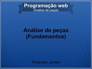 Programação web
   Análise de peças




Análise de peças
 (Fundamentos)



  Professor Jordan
 