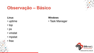 Observação – Básico
Linux
• uptime
• top
• ps
• vmstat
• mpstat
• free
Windows
• Task Manager
 