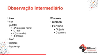 Observação Intermediário
Linux
• sar
• pidstat
• -g* (process name)
• -C “a|b”
• -l (comando)
• –t (thread)
• lsof
• netstat
• tcpdump
Windows
• resmon
• Perfmon
• Objects
• Counters
 