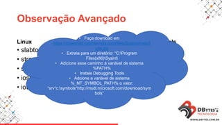 Observação Avançado
Linux
• slabtop
• strace
• ss
• iostat
• iotop
Windows - Sysinternals
• procexp
• handle
• procmon
• perfmon
• Faça download em
https://download.sysinternals.com/files/SysinternalsS
uite.zip
• Extraia para um diretório: “C:Program
Files(x86)Sysint
• Adicione esse caminho à variável de sistema
%PATH%
• Instale Debugging Tools
• Adcione a variável de sistema
%_NT_SYMBOL_PATH% o valor:
“srv*c:symbols*http://msdl.microsoft.com/download/sym
bols”
 