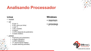 Analisando Processador
Linux
• mpstat
• sar
• -P (sar 1)
• -P ALL (proc por linha)
• -u (sar 1)
• -u ALL (mpstat)
• -q (qeue)
• -m CPU (depende de parâmetro)
• -w (task creation)
• pidstat
• -R (Priority and schedulers)
• -s (Stack utilization)
• -u (CPU Utilization)
• -v** (Some Kernel Tables)
• -w (task switching activities)
Windows
• resmon
• procexp
 