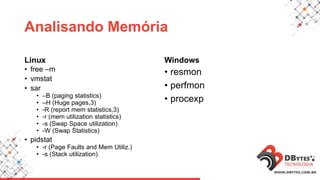 Analisando Memória
Linux
• free –m
• vmstat
• sar
• –B (paging statistics)
• –H (Huge pages,3)
• -R (report mem statistics,3)
• -r (mem utilization statistics)
• -s (Swap Space utilization)
• -W (Swap Statistics)
• pidstat
• -r (Page Faults and Mem Utiliz.)
• -s (Stack utilization)
Windows
• resmon
• perfmon
• procexp
 