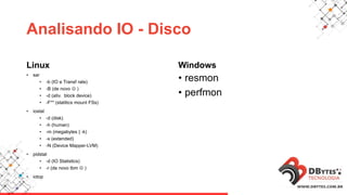 Analisando IO - Disco
Linux
• sar
• -b (IO e Transf rate)
• -B (de novo  )
• -d (ativ. block device)
• -F** (statitics mount FSs)
• iostat
• -d (disk)
• -h (human)
• -m (megabytes | -k)
• -x (extended)
• -N (Device Mapper-LVM)
• pidstat
• -d (IO Statistics)
• -r (de novo tbm  )
• iotop
Windows
• resmon
• perfmon
 
