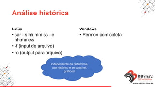 Análise histórica
Linux
• sar –s hh:mm:ss –e
hh:mm:ss
• -f (input de arquivo)
• -o (output para arquivo)
Windows
• Permon com coleta
Independente da plataforma,
use histórico e se possível,
gráficos!
 