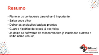 Resumo
• Planejar os contadores para olhar é importante
• Saiba onde olhar
• Deixar as anotações básicas prontas
• Guarde histórico de casos já ocorridos
• Já deixe os softwares de monitoramento já instalados e ativos e
saiba como usá-los
 