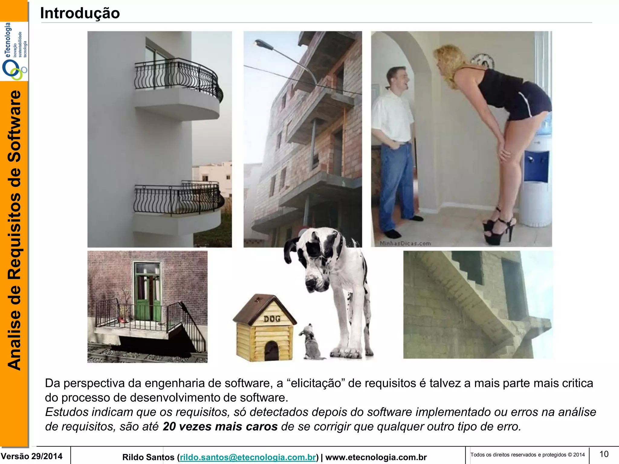 Rildo Santos (rildo.santos@etecnologia.com.br) | www.etecnologia.com.br 
Versão 29/2014 
Analise de Requisitos de Software 
Todos os direitos reservados e protegidos © 2014 
10 
Da perspectiva da engenharia de software, a “elicitação” de requisitos é talvez a mais parte mais critica do processo de desenvolvimento de software. 
Estudos indicam que os requisitos, só detectados depois do software implementado ou erros na análise de requisitos, são até 20 vezes mais caros de se corrigir que qualquer outro tipo de erro. 
Introdução  