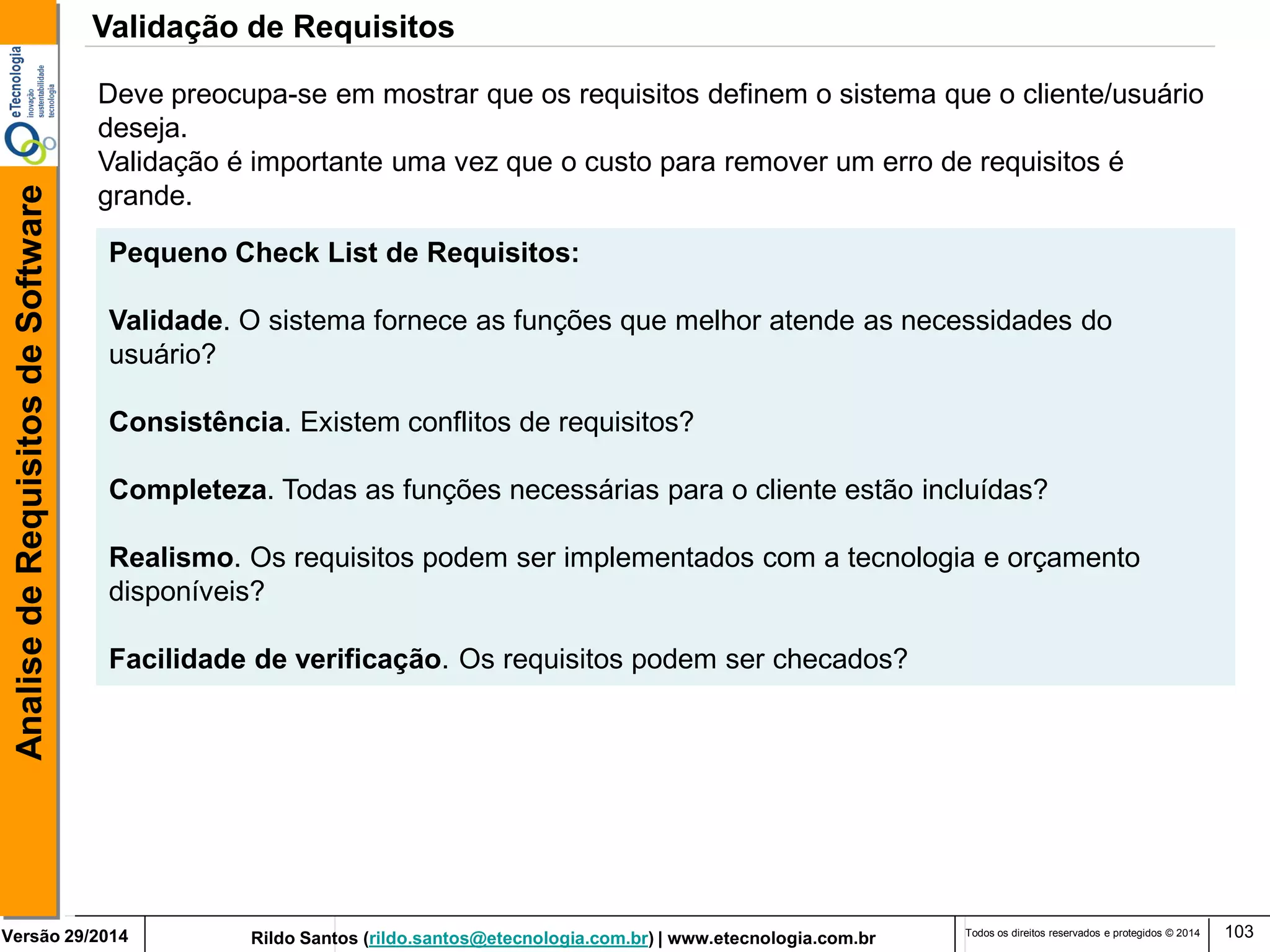 Rildo Santos (rildo.santos@etecnologia.com.br) | www.etecnologia.com.br 
Versão 29/2014 
Analise de Requisitos de Software 
Todos os direitos reservados e protegidos © 2014 
103 
Deve preocupa-se em mostrar que os requisitos definem o sistema que o cliente/usuário deseja. 
Validação é importante uma vez que o custo para remover um erro de requisitos é grande. 
Pequeno Check List de Requisitos: 
Validade. O sistema fornece as funções que melhor atende as necessidades do usuário? 
Consistência. Existem conflitos de requisitos? 
Completeza. Todas as funções necessárias para o cliente estão incluídas? 
Realismo. Os requisitos podem ser implementados com a tecnologia e orçamento 
disponíveis? 
Facilidade de verificação. Os requisitos podem ser checados? 
Validação de Requisitos  