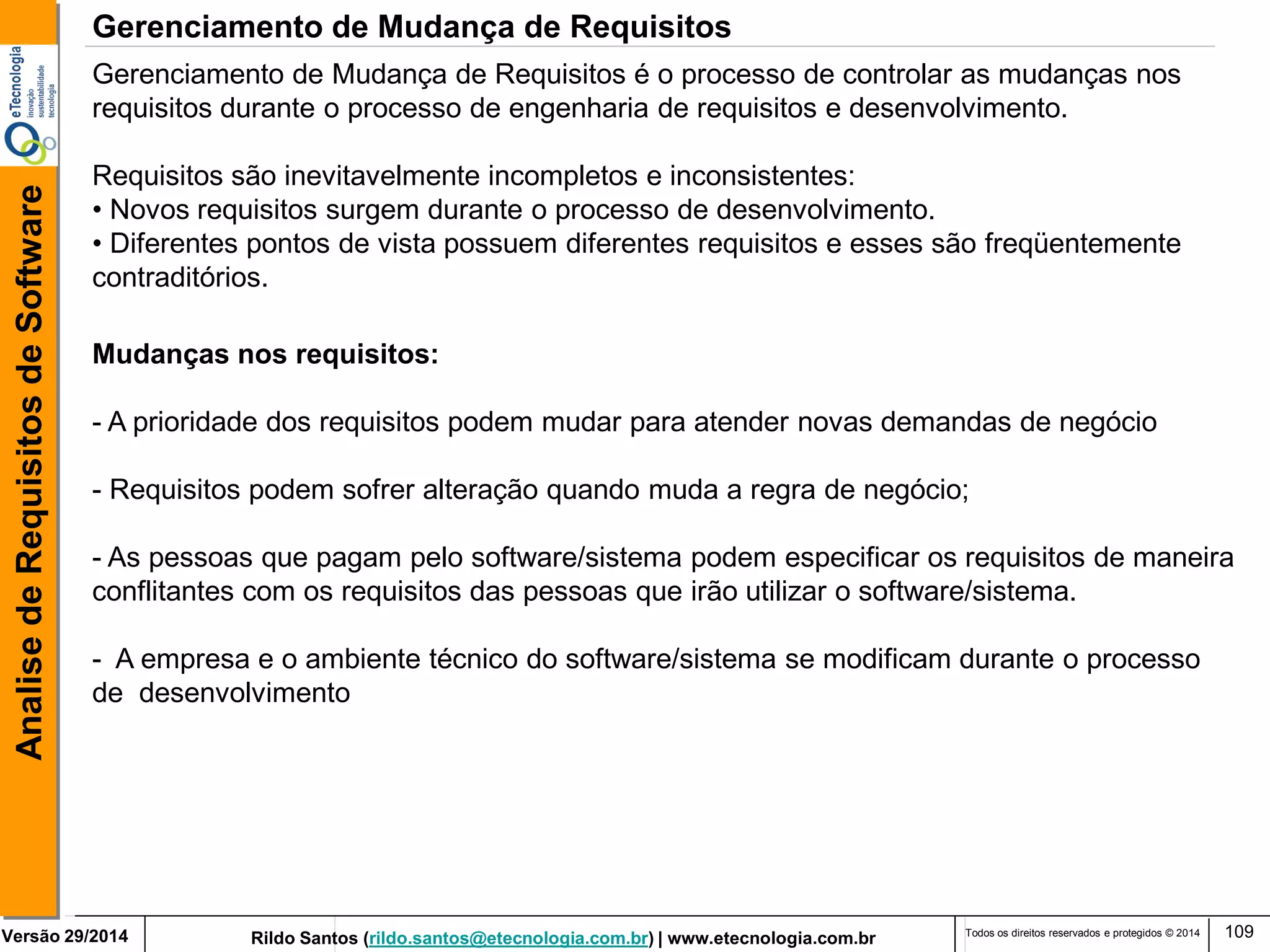 Rildo Santos (rildo.santos@etecnologia.com.br) | www.etecnologia.com.br 
Versão 29/2014 
Analise de Requisitos de Software 
Todos os direitos reservados e protegidos © 2014 
109 
Gerenciamento de Mudança de Requisitos é o processo de controlar as mudanças nos requisitos durante o processo de engenharia de requisitos e desenvolvimento. 
Requisitos são inevitavelmente incompletos e inconsistentes: 
• Novos requisitos surgem durante o processo de desenvolvimento. 
• Diferentes pontos de vista possuem diferentes requisitos e esses são freqüentemente contraditórios. 
Mudanças nos requisitos: 
- A prioridade dos requisitos podem mudar para atender novas demandas de negócio 
- Requisitos podem sofrer alteração quando muda a regra de negócio; - As pessoas que pagam pelo software/sistema podem especificar os requisitos de maneira conflitantes com os requisitos das pessoas que irão utilizar o software/sistema. - A empresa e o ambiente técnico do software/sistema se modificam durante o processo de desenvolvimento 
Gerenciamento de Mudança de Requisitos  