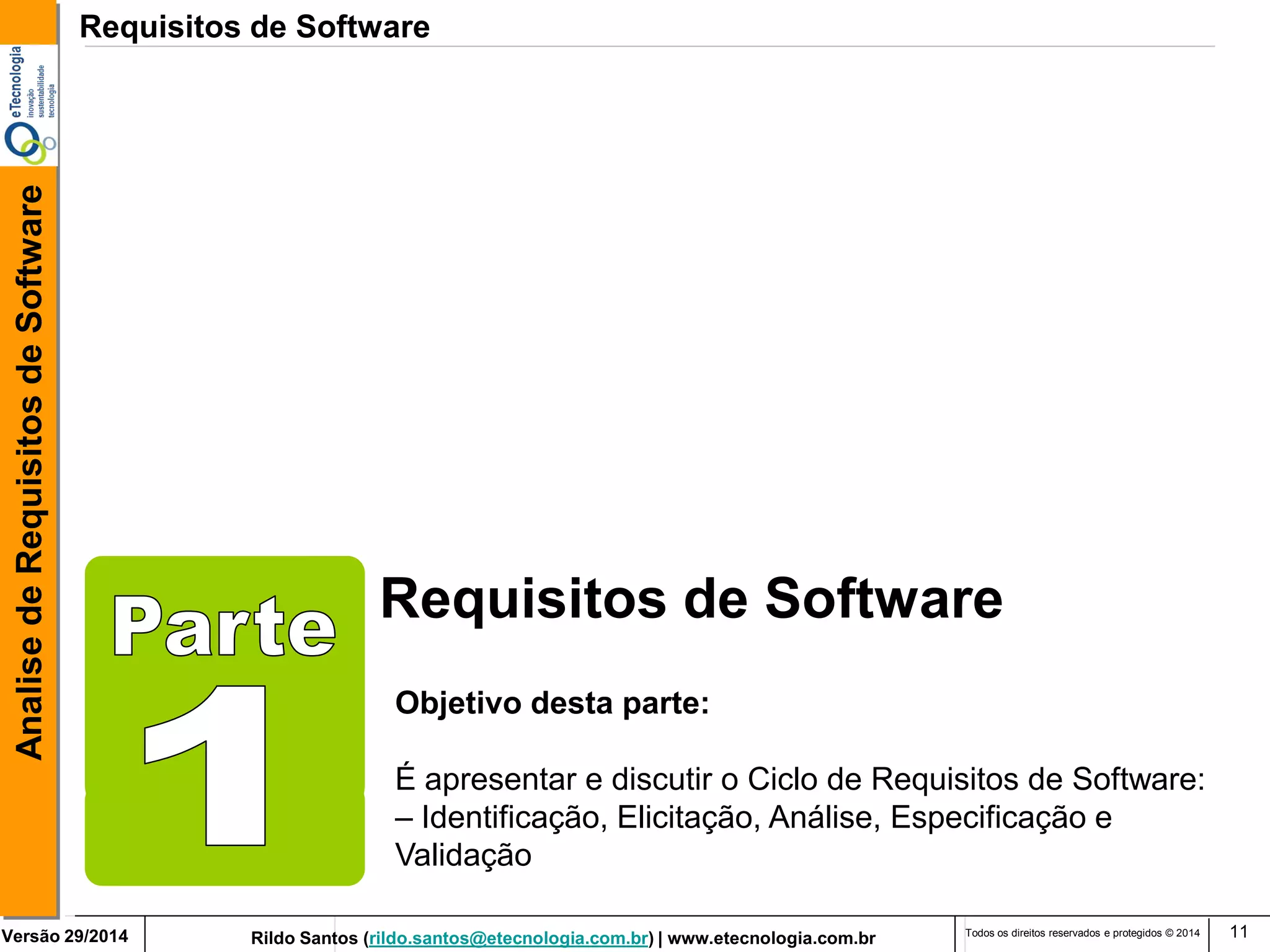 Rildo Santos (rildo.santos@etecnologia.com.br) | www.etecnologia.com.br 
Versão 29/2014 
Analise de Requisitos de Software 
Todos os direitos reservados e protegidos © 2014 
11 
Requisitos de Software 
Objetivo desta parte: 
É apresentar e discutir o Ciclo de Requisitos de Software: 
– Identificação, Elicitação, Análise, Especificação e Validação 
Requisitos de Software  