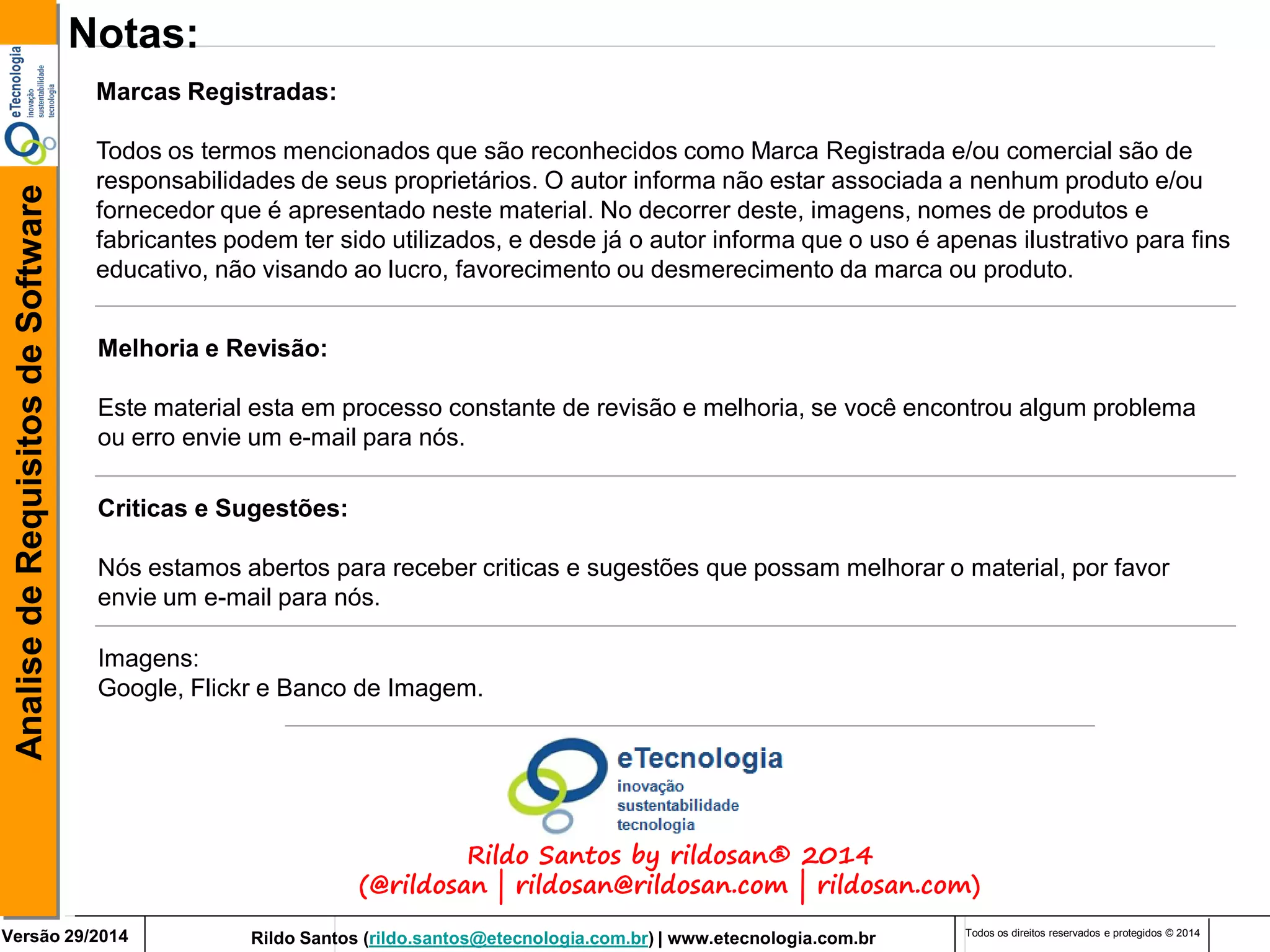 Rildo Santos (rildo.santos@etecnologia.com.br) | www.etecnologia.com.br 
Versão 29/2014 
Analise de Requisitos de Software 
Todos os direitos reservados e protegidos © 2014 
Notas: 
Marcas Registradas: 
Todos os termos mencionados que são reconhecidos como Marca Registrada e/ou comercial são de responsabilidades de seus proprietários. O autor informa não estar associada a nenhum produto e/ou fornecedor que é apresentado neste material. No decorrer deste, imagens, nomes de produtos e fabricantes podem ter sido utilizados, e desde já o autor informa que o uso é apenas ilustrativo para fins educativo, não visando ao lucro, favorecimento ou desmerecimento da marca ou produto. 
Melhoria e Revisão: 
Este material esta em processo constante de revisão e melhoria, se você encontrou algum problema ou erro envie um e-mail para nós. 
Criticas e Sugestões: Nós estamos abertos para receber criticas e sugestões que possam melhorar o material, por favor envie um e-mail para nós. 
Imagens: 
Google, Flickr e Banco de Imagem. 
Rildo Santos by rildosan® 2014 (@rildosan | rildosan@rildosan.com | rildosan.com)  