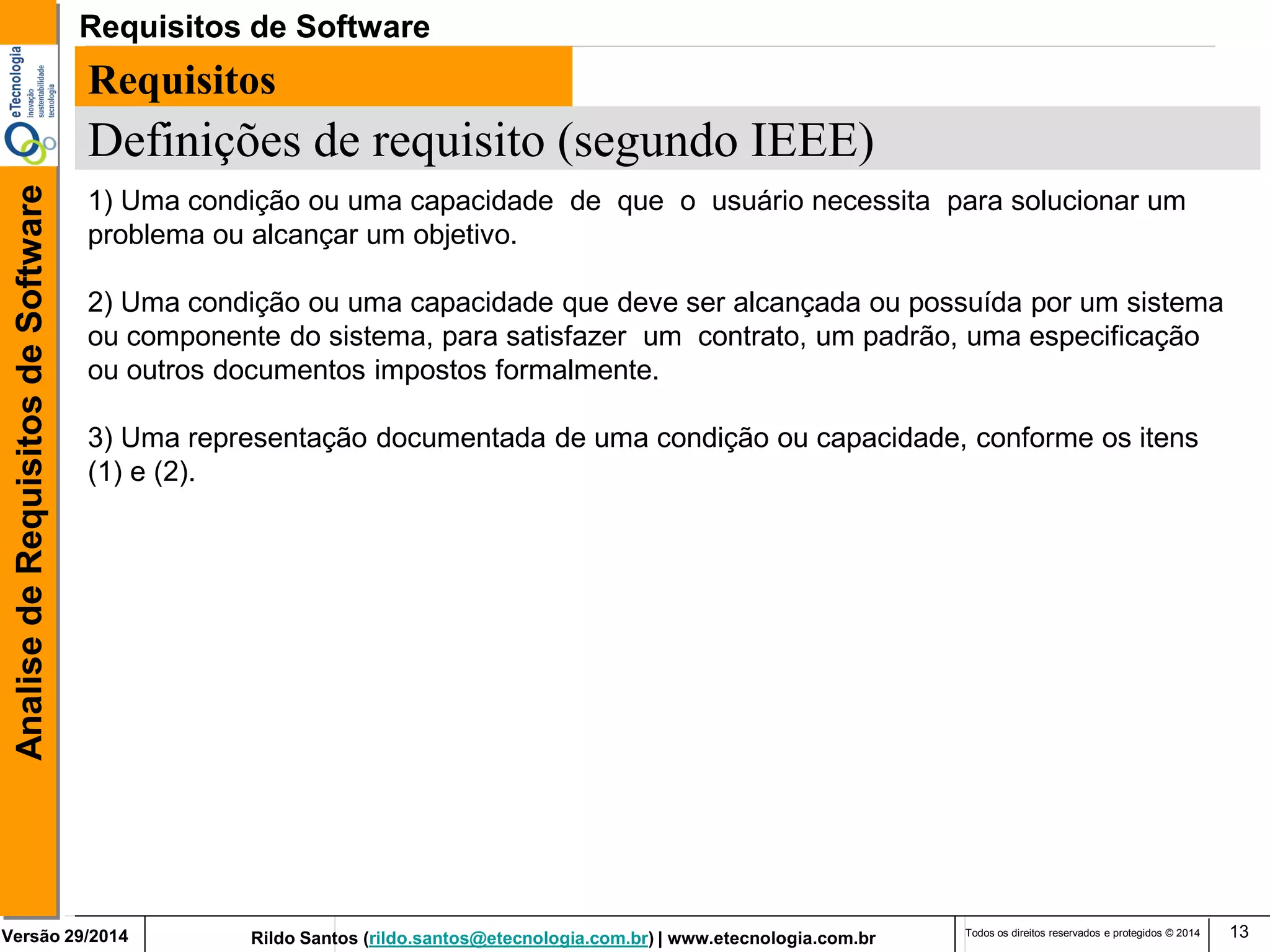 Rildo Santos (rildo.santos@etecnologia.com.br) | www.etecnologia.com.br 
Versão 29/2014 
Analise de Requisitos de Software 
Todos os direitos reservados e protegidos © 2014 
13 
Requisitos 
Definições de requisito (segundo IEEE) 
1) Uma condição ou uma capacidade de que o usuário necessita para solucionar um problema ou alcançar um objetivo. 
2) Uma condição ou uma capacidade que deve ser alcançada ou possuída por um sistema ou componente do sistema, para satisfazer um contrato, um padrão, uma especificação ou outros documentos impostos formalmente. 
3) Uma representação documentada de uma condição ou capacidade, conforme os itens (1) e (2). 
Requisitos de Software  