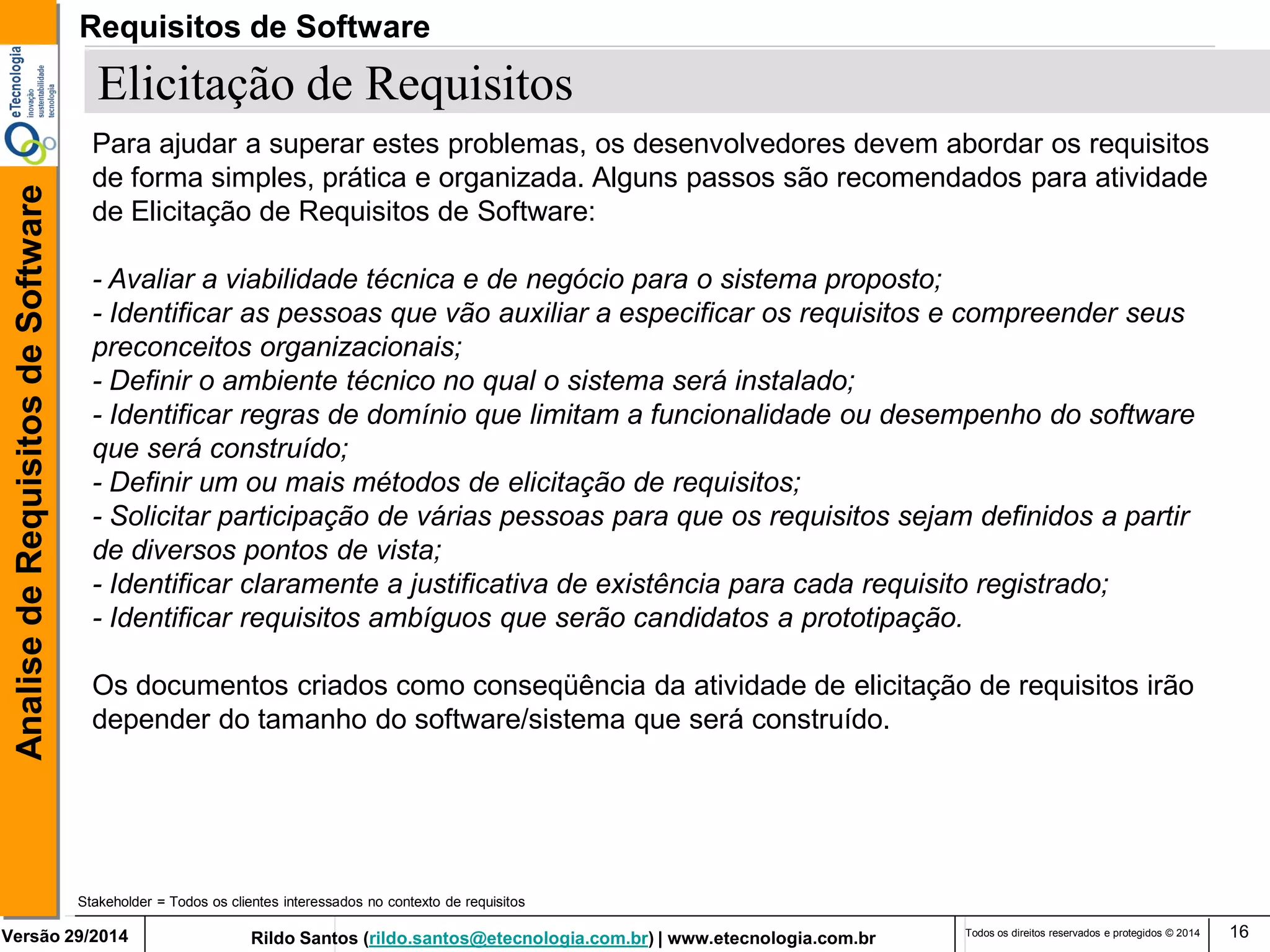 Rildo Santos (rildo.santos@etecnologia.com.br) | www.etecnologia.com.br 
Versão 29/2014 
Analise de Requisitos de Software 
Todos os direitos reservados e protegidos © 2014 
16 
Elicitação de Requisitos 
Stakeholder = Todos os clientes interessados no contexto de requisitos 
Para ajudar a superar estes problemas, os desenvolvedores devem abordar os requisitos de forma simples, prática e organizada. Alguns passos são recomendados para atividade de Elicitação de Requisitos de Software: 
- Avaliar a viabilidade técnica e de negócio para o sistema proposto; 
- Identificar as pessoas que vão auxiliar a especificar os requisitos e compreender seus preconceitos organizacionais; 
- Definir o ambiente técnico no qual o sistema será instalado; 
- Identificar regras de domínio que limitam a funcionalidade ou desempenho do software que será construído; 
- Definir um ou mais métodos de elicitação de requisitos; 
- Solicitar participação de várias pessoas para que os requisitos sejam definidos a partir de diversos pontos de vista; 
- Identificar claramente a justificativa de existência para cada requisito registrado; - Identificar requisitos ambíguos que serão candidatos a prototipação. 
Os documentos criados como conseqüência da atividade de elicitação de requisitos irão depender do tamanho do software/sistema que será construído. 
Requisitos de Software  