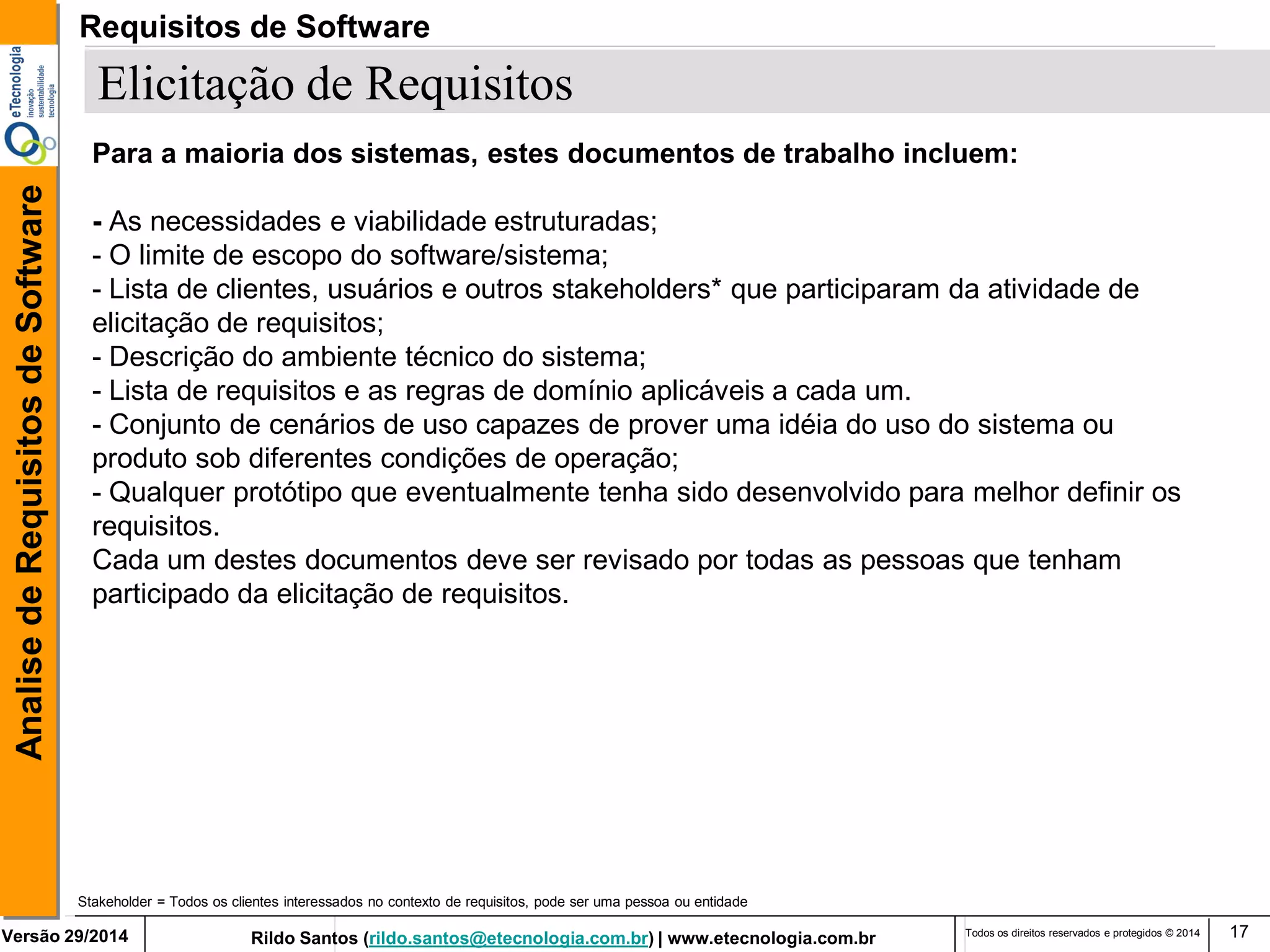 Rildo Santos (rildo.santos@etecnologia.com.br) | www.etecnologia.com.br 
Versão 29/2014 
Analise de Requisitos de Software 
Todos os direitos reservados e protegidos © 2014 
17 
Elicitação de Requisitos 
Para a maioria dos sistemas, estes documentos de trabalho incluem: 
- As necessidades e viabilidade estruturadas; 
- O limite de escopo do software/sistema; 
- Lista de clientes, usuários e outros stakeholders* que participaram da atividade de elicitação de requisitos; 
- Descrição do ambiente técnico do sistema; 
- Lista de requisitos e as regras de domínio aplicáveis a cada um. 
- Conjunto de cenários de uso capazes de prover uma idéia do uso do sistema ou produto sob diferentes condições de operação; 
- Qualquer protótipo que eventualmente tenha sido desenvolvido para melhor definir os requisitos. 
Cada um destes documentos deve ser revisado por todas as pessoas que tenham participado da elicitação de requisitos. 
Stakeholder = Todos os clientes interessados no contexto de requisitos, pode ser uma pessoa ou entidade 
Requisitos de Software  