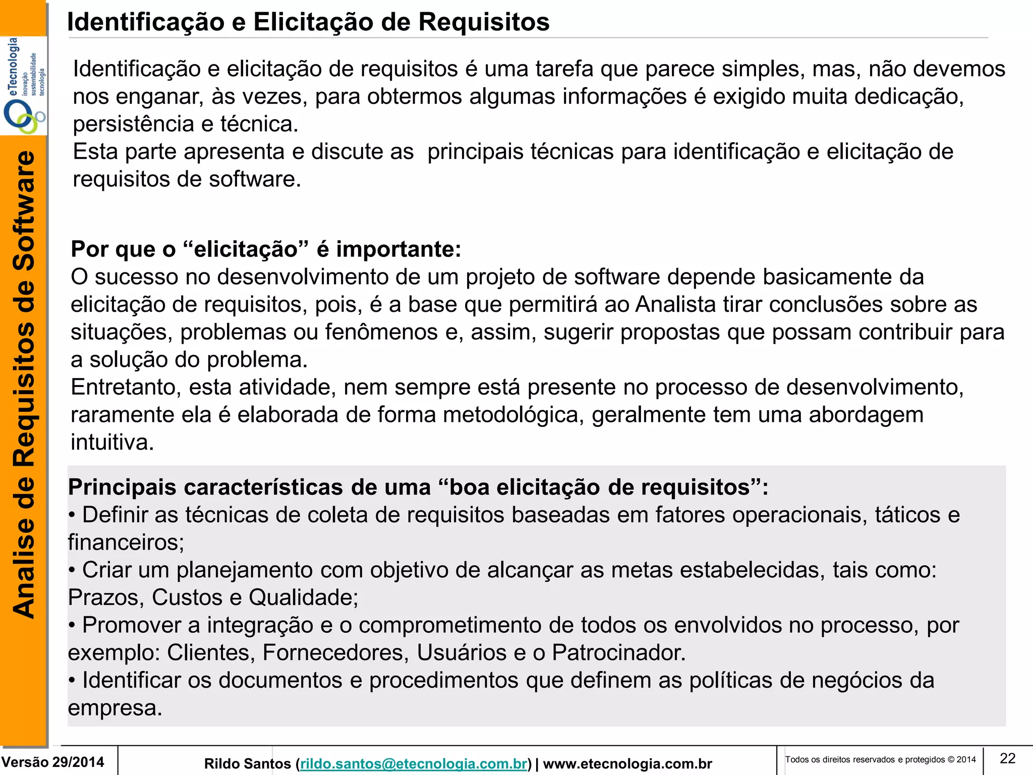 Rildo Santos (rildo.santos@etecnologia.com.br) | www.etecnologia.com.br 
Versão 29/2014 
Analise de Requisitos de Software 
Todos os direitos reservados e protegidos © 2014 
22 
Identificação e elicitação de requisitos é uma tarefa que parece simples, mas, não devemos nos enganar, às vezes, para obtermos algumas informações é exigido muita dedicação, persistência e técnica. Esta parte apresenta e discute as principais técnicas para identificação e elicitação de requisitos de software. 
Identificação e Elicitação de Requisitos 
Por que o “elicitação” é importante: 
O sucesso no desenvolvimento de um projeto de software depende basicamente da elicitação de requisitos, pois, é a base que permitirá ao Analista tirar conclusões sobre as situações, problemas ou fenômenos e, assim, sugerir propostas que possam contribuir para a solução do problema. 
Entretanto, esta atividade, nem sempre está presente no processo de desenvolvimento, raramente ela é elaborada de forma metodológica, geralmente tem uma abordagem intuitiva. 
Principais características de uma “boa elicitação de requisitos”: 
• Definir as técnicas de coleta de requisitos baseadas em fatores operacionais, táticos e financeiros; 
• Criar um planejamento com objetivo de alcançar as metas estabelecidas, tais como: Prazos, Custos e Qualidade; 
• Promover a integração e o comprometimento de todos os envolvidos no processo, por exemplo: Clientes, Fornecedores, Usuários e o Patrocinador. 
• Identificar os documentos e procedimentos que definem as políticas de negócios da empresa.  