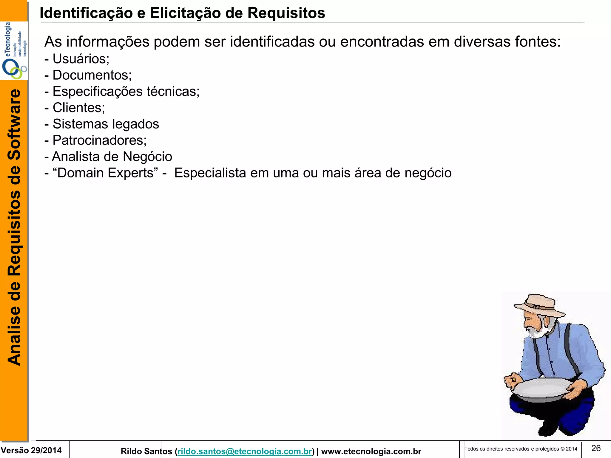 Rildo Santos (rildo.santos@etecnologia.com.br) | www.etecnologia.com.br 
Versão 29/2014 
Analise de Requisitos de Software 
Todos os direitos reservados e protegidos © 2014 
26 
As informações podem ser identificadas ou encontradas em diversas fontes: - Usuários; - Documentos; - Especificações técnicas; 
- Clientes; 
- Sistemas legados - Patrocinadores; 
- Analista de Negócio 
- “Domain Experts” - Especialista em uma ou mais área de negócio 
Identificação e Elicitação de Requisitos  