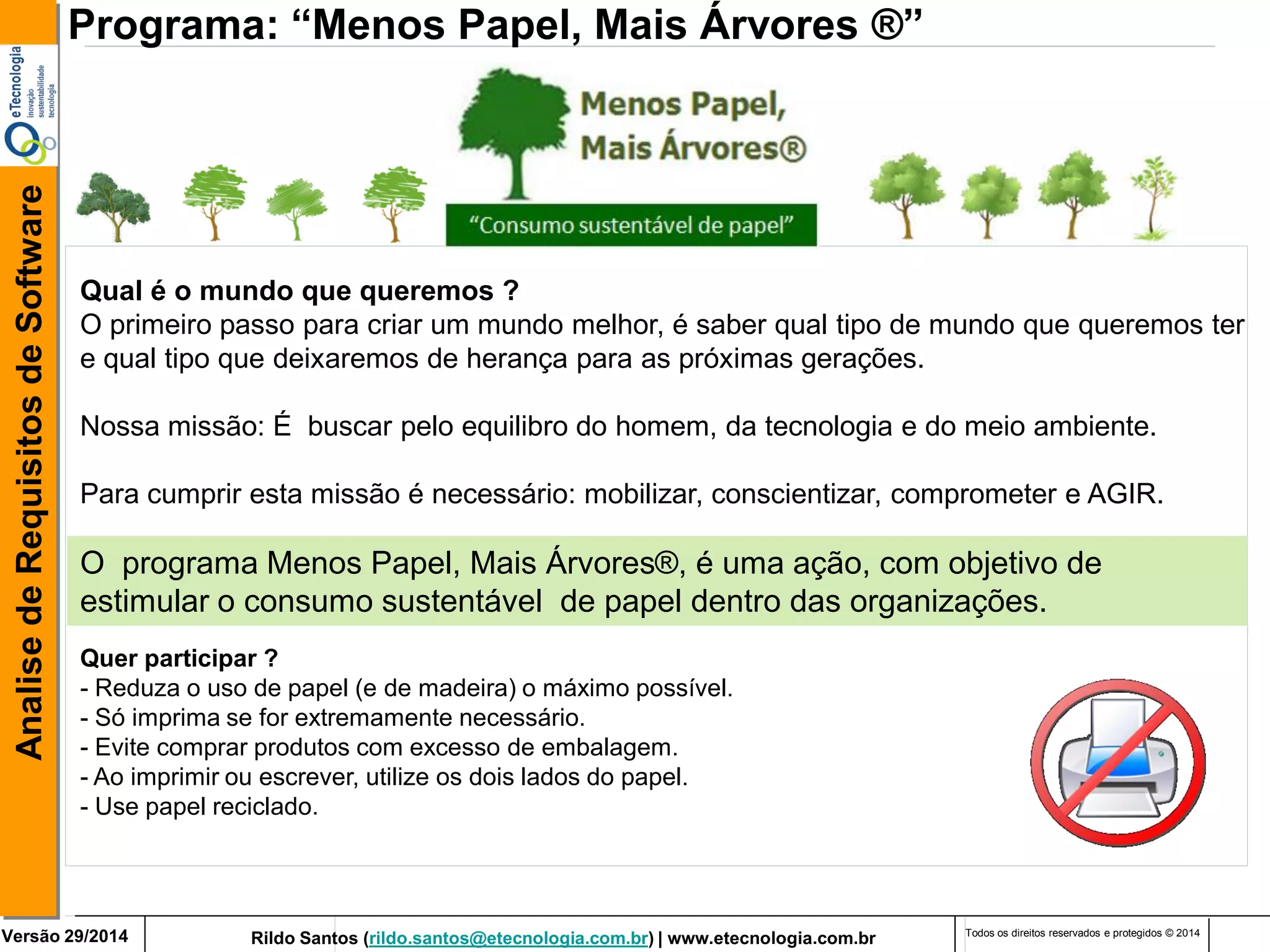 Rildo Santos (rildo.santos@etecnologia.com.br) | www.etecnologia.com.br 
Versão 29/2014 
Analise de Requisitos de Software 
Todos os direitos reservados e protegidos © 2014 
O programa Menos Papel, Mais Árvores®, é uma ação, com objetivo de estimular o consumo sustentável de papel dentro das organizações. 
Programa: “Menos Papel, Mais Árvores ®” 
Qual é o mundo que queremos ? O primeiro passo para criar um mundo melhor, é saber qual tipo de mundo que queremos ter e qual tipo que deixaremos de herança para as próximas gerações. 
Nossa missão: É buscar pelo equilibro do homem, da tecnologia e do meio ambiente. 
Para cumprir esta missão é necessário: mobilizar, conscientizar, comprometer e AGIR. 
Quer participar ? - Reduza o uso de papel (e de madeira) o máximo possível. 
- Só imprima se for extremamente necessário. 
- Evite comprar produtos com excesso de embalagem. 
- Ao imprimir ou escrever, utilize os dois lados do papel. - Use papel reciclado.  