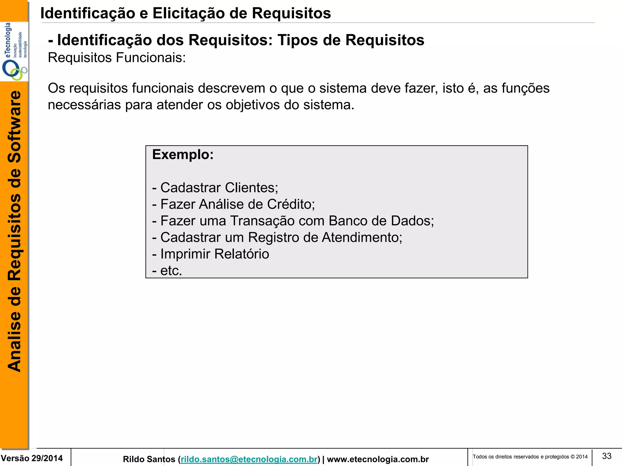 Rildo Santos (rildo.santos@etecnologia.com.br) | www.etecnologia.com.br 
Versão 29/2014 
Analise de Requisitos de Software 
Todos os direitos reservados e protegidos © 2014 
33 
Exemplo: 
- Cadastrar Clientes; 
- Fazer Análise de Crédito; 
- Fazer uma Transação com Banco de Dados; 
- Cadastrar um Registro de Atendimento; 
- Imprimir Relatório 
- etc. 
Os requisitos funcionais descrevem o que o sistema deve fazer, isto é, as funções necessárias para atender os objetivos do sistema. 
- Identificação dos Requisitos: Tipos de Requisitos 
Requisitos Funcionais: 
Identificação e Elicitação de Requisitos  